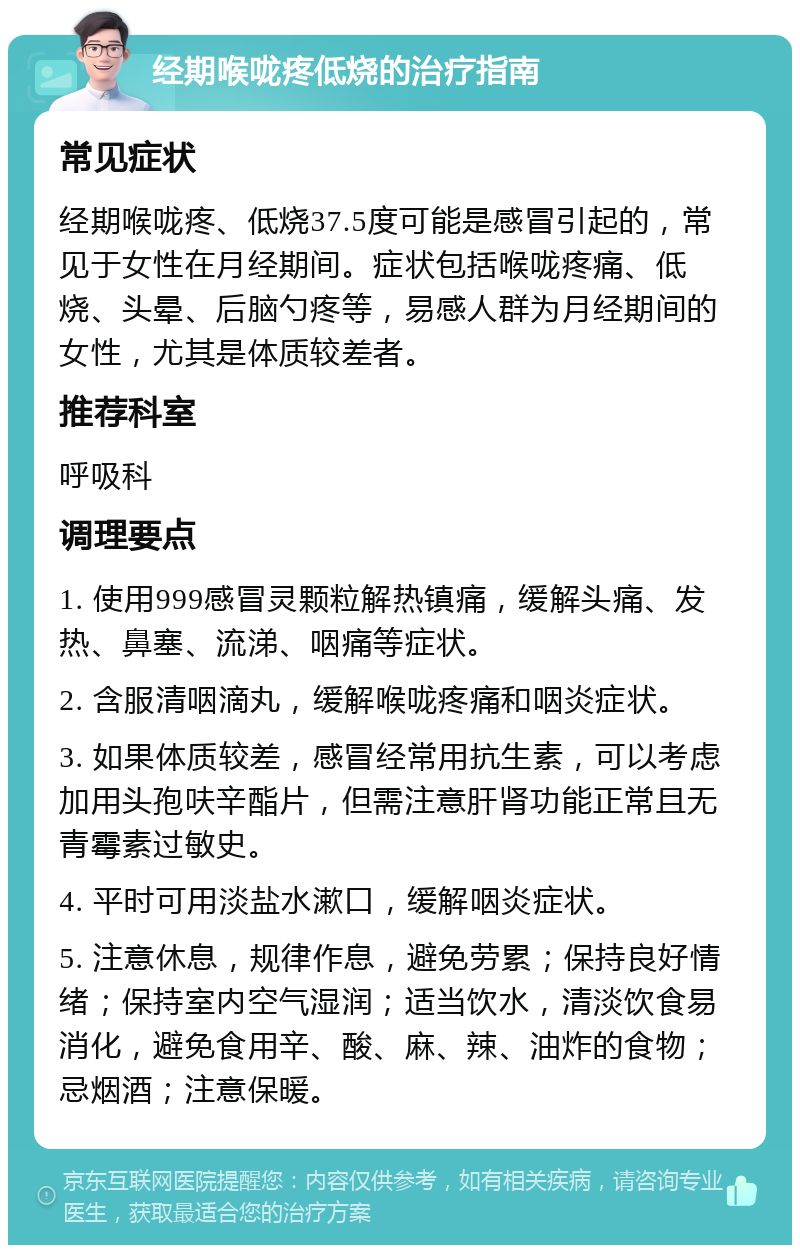 经期喉咙疼低烧的治疗指南 常见症状 经期喉咙疼、低烧37.5度可能是感冒引起的，常见于女性在月经期间。症状包括喉咙疼痛、低烧、头晕、后脑勺疼等，易感人群为月经期间的女性，尤其是体质较差者。 推荐科室 呼吸科 调理要点 1. 使用999感冒灵颗粒解热镇痛，缓解头痛、发热、鼻塞、流涕、咽痛等症状。 2. 含服清咽滴丸，缓解喉咙疼痛和咽炎症状。 3. 如果体质较差，感冒经常用抗生素，可以考虑加用头孢呋辛酯片，但需注意肝肾功能正常且无青霉素过敏史。 4. 平时可用淡盐水漱口，缓解咽炎症状。 5. 注意休息，规律作息，避免劳累；保持良好情绪；保持室内空气湿润；适当饮水，清淡饮食易消化，避免食用辛、酸、麻、辣、油炸的食物；忌烟酒；注意保暖。