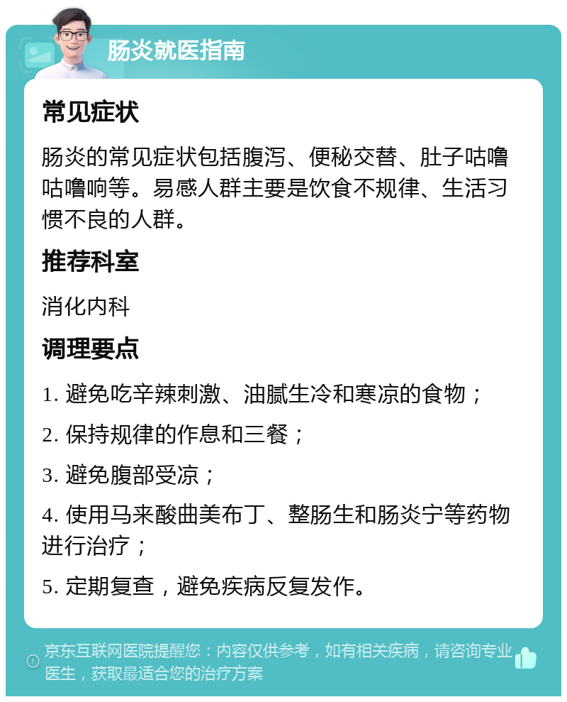 肠炎就医指南 常见症状 肠炎的常见症状包括腹泻、便秘交替、肚子咕噜咕噜响等。易感人群主要是饮食不规律、生活习惯不良的人群。 推荐科室 消化内科 调理要点 1. 避免吃辛辣刺激、油腻生冷和寒凉的食物； 2. 保持规律的作息和三餐； 3. 避免腹部受凉； 4. 使用马来酸曲美布丁、整肠生和肠炎宁等药物进行治疗； 5. 定期复查，避免疾病反复发作。