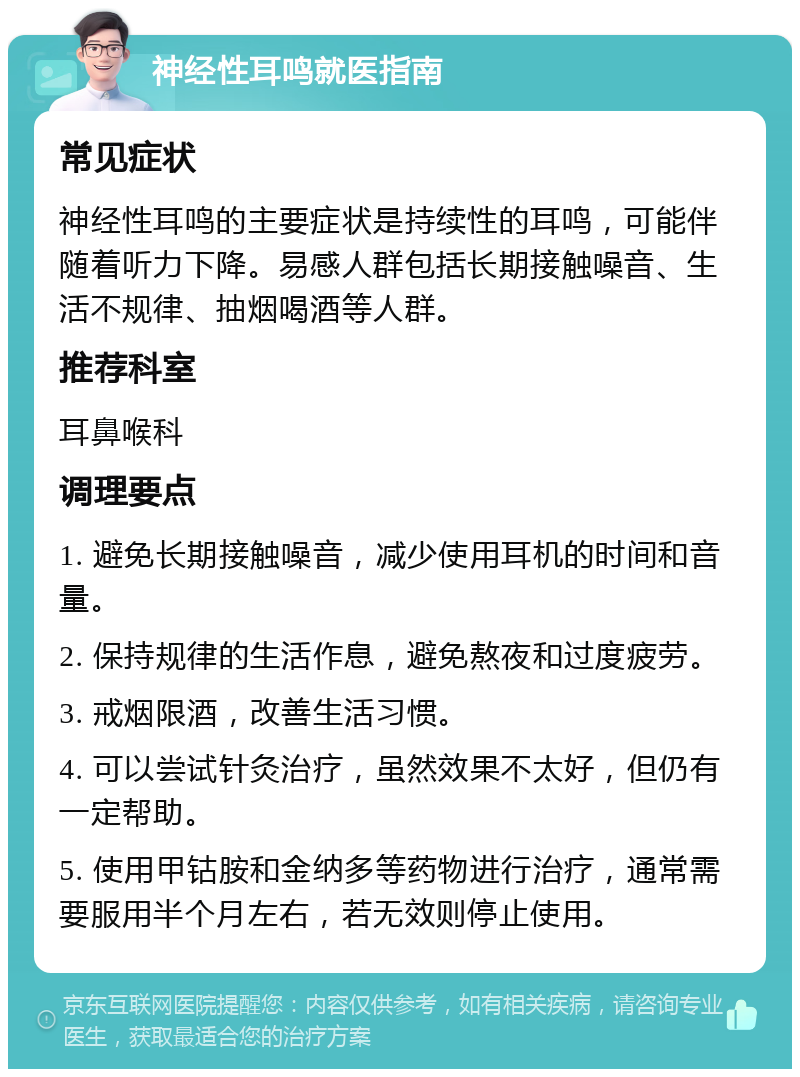 神经性耳鸣就医指南 常见症状 神经性耳鸣的主要症状是持续性的耳鸣，可能伴随着听力下降。易感人群包括长期接触噪音、生活不规律、抽烟喝酒等人群。 推荐科室 耳鼻喉科 调理要点 1. 避免长期接触噪音，减少使用耳机的时间和音量。 2. 保持规律的生活作息，避免熬夜和过度疲劳。 3. 戒烟限酒，改善生活习惯。 4. 可以尝试针灸治疗，虽然效果不太好，但仍有一定帮助。 5. 使用甲钴胺和金纳多等药物进行治疗，通常需要服用半个月左右，若无效则停止使用。