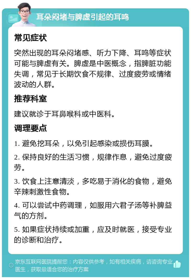 耳朵闷堵与脾虚引起的耳鸣 常见症状 突然出现的耳朵闷堵感、听力下降、耳鸣等症状可能与脾虚有关。脾虚是中医概念，指脾脏功能失调，常见于长期饮食不规律、过度疲劳或情绪波动的人群。 推荐科室 建议就诊于耳鼻喉科或中医科。 调理要点 1. 避免挖耳朵，以免引起感染或损伤耳膜。 2. 保持良好的生活习惯，规律作息，避免过度疲劳。 3. 饮食上注意清淡，多吃易于消化的食物，避免辛辣刺激性食物。 4. 可以尝试中药调理，如服用六君子汤等补脾益气的方剂。 5. 如果症状持续或加重，应及时就医，接受专业的诊断和治疗。