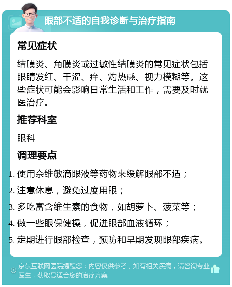 眼部不适的自我诊断与治疗指南 常见症状 结膜炎、角膜炎或过敏性结膜炎的常见症状包括眼睛发红、干涩、痒、灼热感、视力模糊等。这些症状可能会影响日常生活和工作，需要及时就医治疗。 推荐科室 眼科 调理要点 使用奈维敏滴眼液等药物来缓解眼部不适； 注意休息，避免过度用眼； 多吃富含维生素的食物，如胡萝卜、菠菜等； 做一些眼保健操，促进眼部血液循环； 定期进行眼部检查，预防和早期发现眼部疾病。