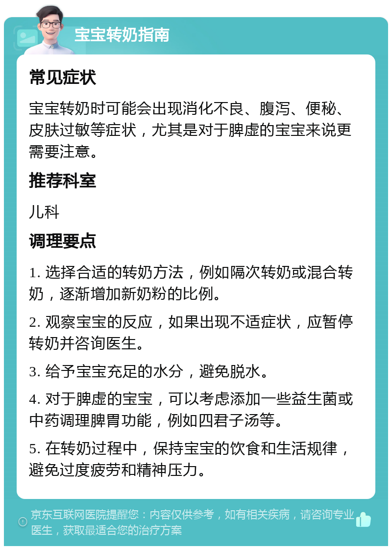 宝宝转奶指南 常见症状 宝宝转奶时可能会出现消化不良、腹泻、便秘、皮肤过敏等症状，尤其是对于脾虚的宝宝来说更需要注意。 推荐科室 儿科 调理要点 1. 选择合适的转奶方法，例如隔次转奶或混合转奶，逐渐增加新奶粉的比例。 2. 观察宝宝的反应，如果出现不适症状，应暂停转奶并咨询医生。 3. 给予宝宝充足的水分，避免脱水。 4. 对于脾虚的宝宝，可以考虑添加一些益生菌或中药调理脾胃功能，例如四君子汤等。 5. 在转奶过程中，保持宝宝的饮食和生活规律，避免过度疲劳和精神压力。