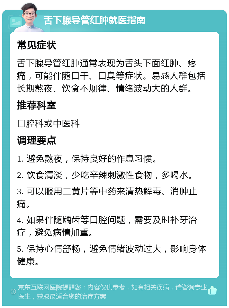 舌下腺导管红肿就医指南 常见症状 舌下腺导管红肿通常表现为舌头下面红肿、疼痛，可能伴随口干、口臭等症状。易感人群包括长期熬夜、饮食不规律、情绪波动大的人群。 推荐科室 口腔科或中医科 调理要点 1. 避免熬夜，保持良好的作息习惯。 2. 饮食清淡，少吃辛辣刺激性食物，多喝水。 3. 可以服用三黄片等中药来清热解毒、消肿止痛。 4. 如果伴随龋齿等口腔问题，需要及时补牙治疗，避免病情加重。 5. 保持心情舒畅，避免情绪波动过大，影响身体健康。