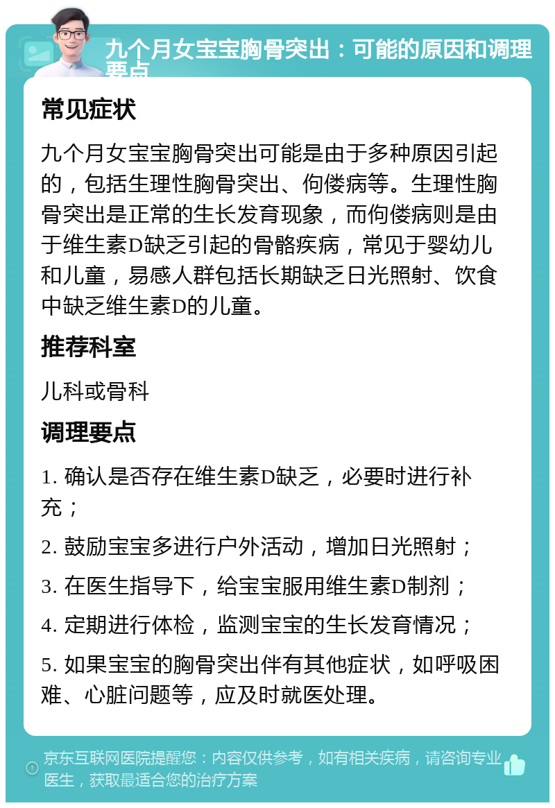 九个月女宝宝胸骨突出：可能的原因和调理要点 常见症状 九个月女宝宝胸骨突出可能是由于多种原因引起的，包括生理性胸骨突出、佝偻病等。生理性胸骨突出是正常的生长发育现象，而佝偻病则是由于维生素D缺乏引起的骨骼疾病，常见于婴幼儿和儿童，易感人群包括长期缺乏日光照射、饮食中缺乏维生素D的儿童。 推荐科室 儿科或骨科 调理要点 1. 确认是否存在维生素D缺乏，必要时进行补充； 2. 鼓励宝宝多进行户外活动，增加日光照射； 3. 在医生指导下，给宝宝服用维生素D制剂； 4. 定期进行体检，监测宝宝的生长发育情况； 5. 如果宝宝的胸骨突出伴有其他症状，如呼吸困难、心脏问题等，应及时就医处理。