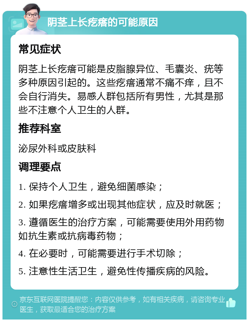 阴茎上长疙瘩的可能原因 常见症状 阴茎上长疙瘩可能是皮脂腺异位、毛囊炎、疣等多种原因引起的。这些疙瘩通常不痛不痒，且不会自行消失。易感人群包括所有男性，尤其是那些不注意个人卫生的人群。 推荐科室 泌尿外科或皮肤科 调理要点 1. 保持个人卫生，避免细菌感染； 2. 如果疙瘩增多或出现其他症状，应及时就医； 3. 遵循医生的治疗方案，可能需要使用外用药物如抗生素或抗病毒药物； 4. 在必要时，可能需要进行手术切除； 5. 注意性生活卫生，避免性传播疾病的风险。