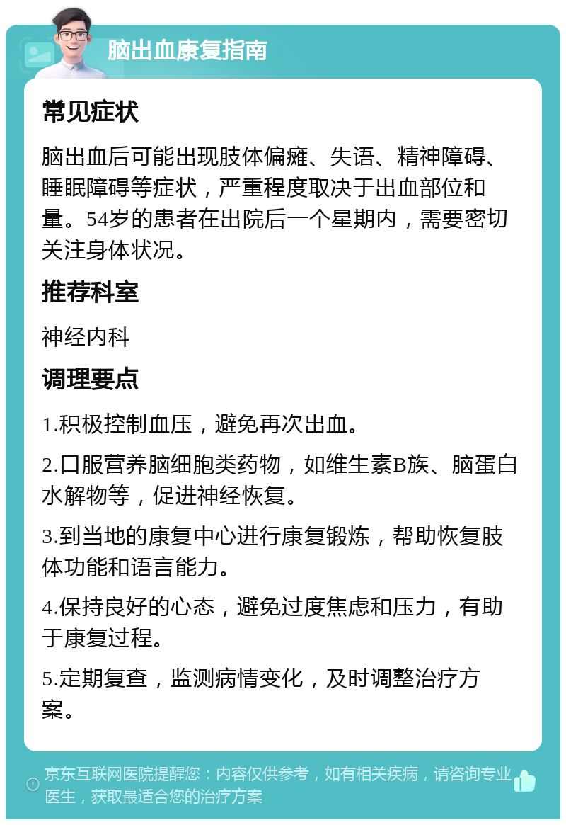 脑出血康复指南 常见症状 脑出血后可能出现肢体偏瘫、失语、精神障碍、睡眠障碍等症状，严重程度取决于出血部位和量。54岁的患者在出院后一个星期内，需要密切关注身体状况。 推荐科室 神经内科 调理要点 1.积极控制血压，避免再次出血。 2.口服营养脑细胞类药物，如维生素B族、脑蛋白水解物等，促进神经恢复。 3.到当地的康复中心进行康复锻炼，帮助恢复肢体功能和语言能力。 4.保持良好的心态，避免过度焦虑和压力，有助于康复过程。 5.定期复查，监测病情变化，及时调整治疗方案。