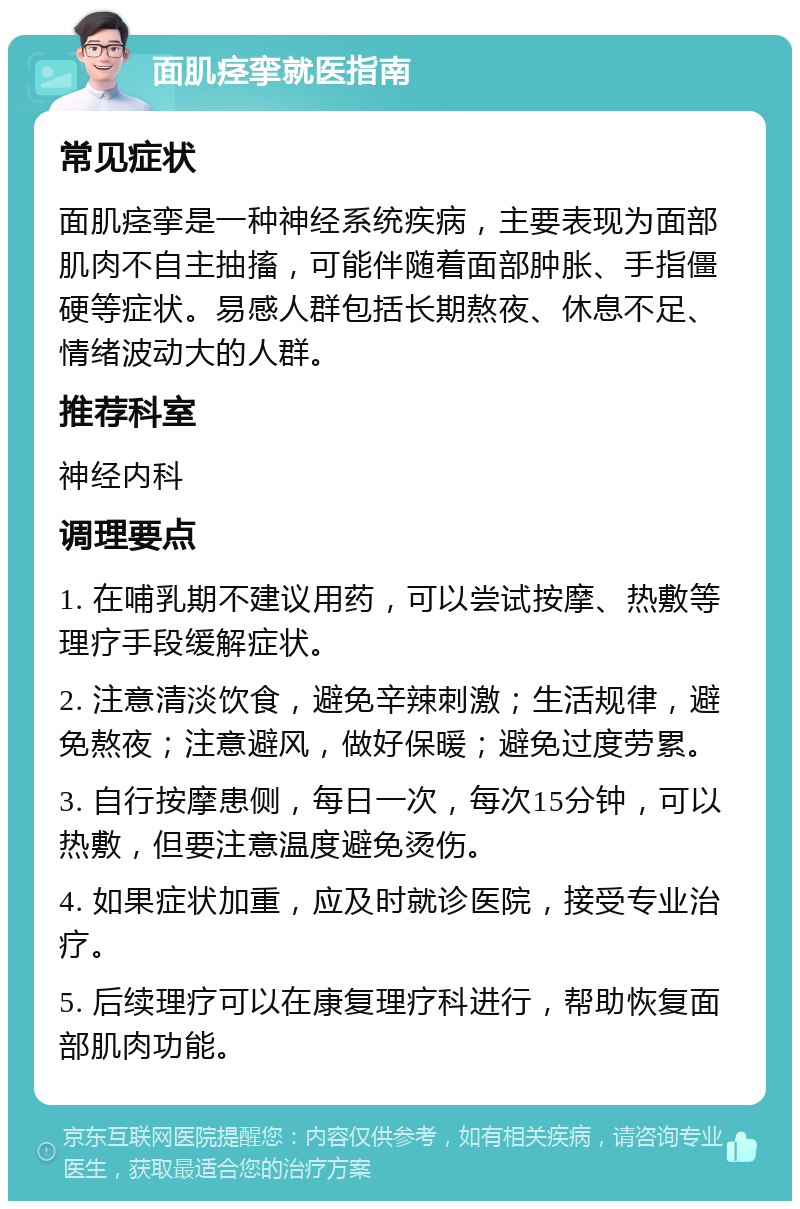 面肌痉挛就医指南 常见症状 面肌痉挛是一种神经系统疾病，主要表现为面部肌肉不自主抽搐，可能伴随着面部肿胀、手指僵硬等症状。易感人群包括长期熬夜、休息不足、情绪波动大的人群。 推荐科室 神经内科 调理要点 1. 在哺乳期不建议用药，可以尝试按摩、热敷等理疗手段缓解症状。 2. 注意清淡饮食，避免辛辣刺激；生活规律，避免熬夜；注意避风，做好保暖；避免过度劳累。 3. 自行按摩患侧，每日一次，每次15分钟，可以热敷，但要注意温度避免烫伤。 4. 如果症状加重，应及时就诊医院，接受专业治疗。 5. 后续理疗可以在康复理疗科进行，帮助恢复面部肌肉功能。