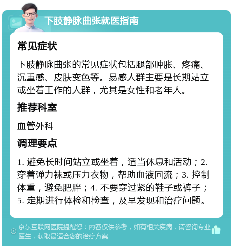 下肢静脉曲张就医指南 常见症状 下肢静脉曲张的常见症状包括腿部肿胀、疼痛、沉重感、皮肤变色等。易感人群主要是长期站立或坐着工作的人群，尤其是女性和老年人。 推荐科室 血管外科 调理要点 1. 避免长时间站立或坐着，适当休息和活动；2. 穿着弹力袜或压力衣物，帮助血液回流；3. 控制体重，避免肥胖；4. 不要穿过紧的鞋子或裤子；5. 定期进行体检和检查，及早发现和治疗问题。