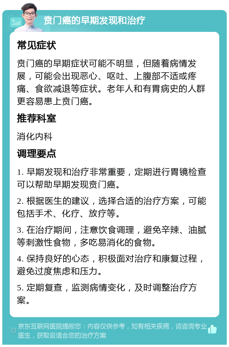 贲门癌的早期发现和治疗 常见症状 贲门癌的早期症状可能不明显，但随着病情发展，可能会出现恶心、呕吐、上腹部不适或疼痛、食欲减退等症状。老年人和有胃病史的人群更容易患上贲门癌。 推荐科室 消化内科 调理要点 1. 早期发现和治疗非常重要，定期进行胃镜检查可以帮助早期发现贲门癌。 2. 根据医生的建议，选择合适的治疗方案，可能包括手术、化疗、放疗等。 3. 在治疗期间，注意饮食调理，避免辛辣、油腻等刺激性食物，多吃易消化的食物。 4. 保持良好的心态，积极面对治疗和康复过程，避免过度焦虑和压力。 5. 定期复查，监测病情变化，及时调整治疗方案。