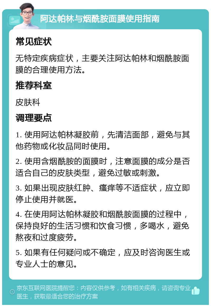 阿达帕林与烟酰胺面膜使用指南 常见症状 无特定疾病症状，主要关注阿达帕林和烟酰胺面膜的合理使用方法。 推荐科室 皮肤科 调理要点 1. 使用阿达帕林凝胶前，先清洁面部，避免与其他药物或化妆品同时使用。 2. 使用含烟酰胺的面膜时，注意面膜的成分是否适合自己的皮肤类型，避免过敏或刺激。 3. 如果出现皮肤红肿、瘙痒等不适症状，应立即停止使用并就医。 4. 在使用阿达帕林凝胶和烟酰胺面膜的过程中，保持良好的生活习惯和饮食习惯，多喝水，避免熬夜和过度疲劳。 5. 如果有任何疑问或不确定，应及时咨询医生或专业人士的意见。