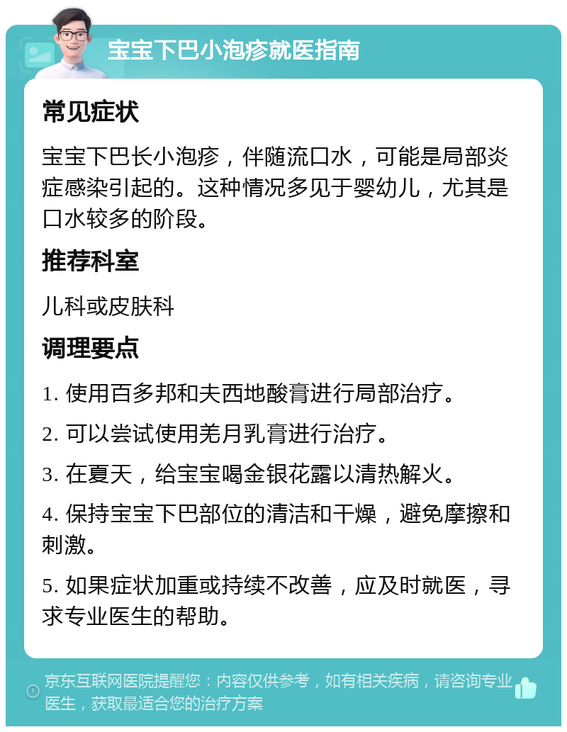 宝宝下巴小泡疹就医指南 常见症状 宝宝下巴长小泡疹，伴随流口水，可能是局部炎症感染引起的。这种情况多见于婴幼儿，尤其是口水较多的阶段。 推荐科室 儿科或皮肤科 调理要点 1. 使用百多邦和夫西地酸膏进行局部治疗。 2. 可以尝试使用羌月乳膏进行治疗。 3. 在夏天，给宝宝喝金银花露以清热解火。 4. 保持宝宝下巴部位的清洁和干燥，避免摩擦和刺激。 5. 如果症状加重或持续不改善，应及时就医，寻求专业医生的帮助。