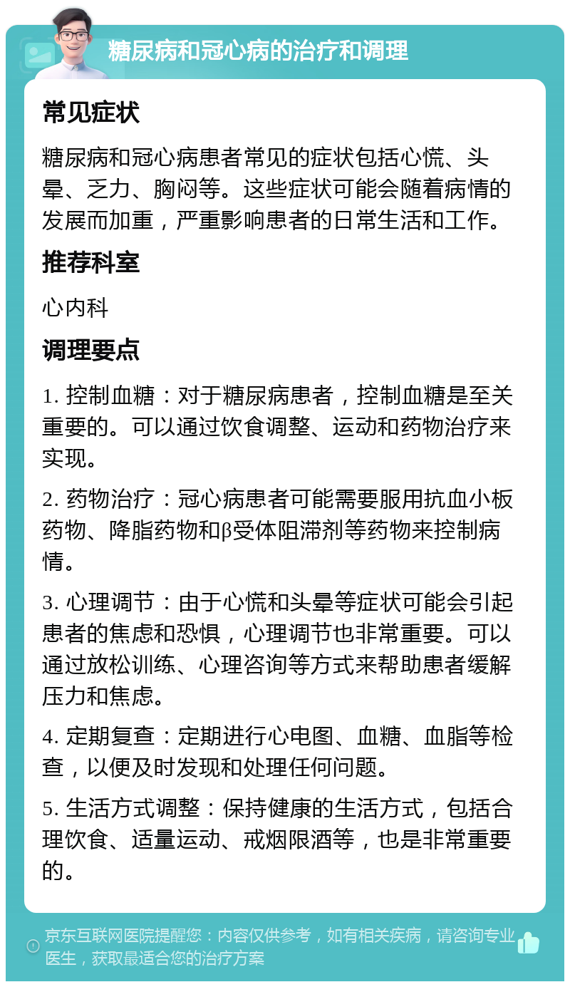 糖尿病和冠心病的治疗和调理 常见症状 糖尿病和冠心病患者常见的症状包括心慌、头晕、乏力、胸闷等。这些症状可能会随着病情的发展而加重，严重影响患者的日常生活和工作。 推荐科室 心内科 调理要点 1. 控制血糖：对于糖尿病患者，控制血糖是至关重要的。可以通过饮食调整、运动和药物治疗来实现。 2. 药物治疗：冠心病患者可能需要服用抗血小板药物、降脂药物和β受体阻滞剂等药物来控制病情。 3. 心理调节：由于心慌和头晕等症状可能会引起患者的焦虑和恐惧，心理调节也非常重要。可以通过放松训练、心理咨询等方式来帮助患者缓解压力和焦虑。 4. 定期复查：定期进行心电图、血糖、血脂等检查，以便及时发现和处理任何问题。 5. 生活方式调整：保持健康的生活方式，包括合理饮食、适量运动、戒烟限酒等，也是非常重要的。