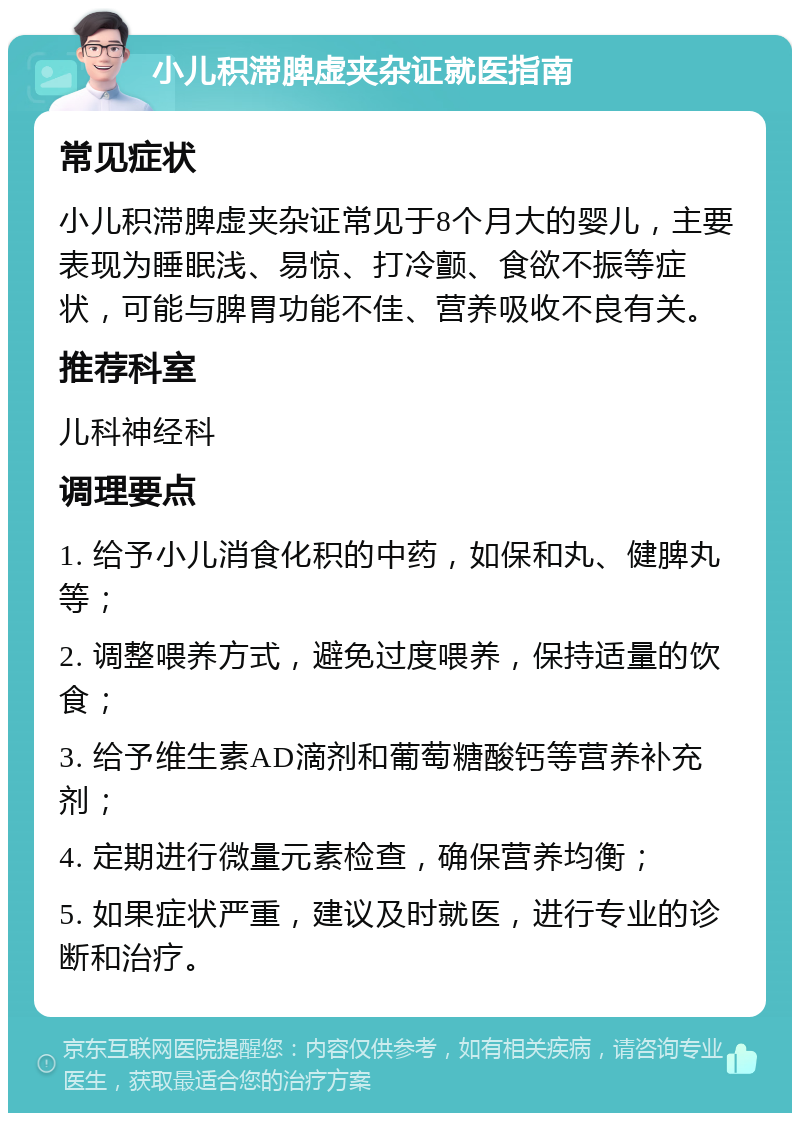 小儿积滞脾虚夹杂证就医指南 常见症状 小儿积滞脾虚夹杂证常见于8个月大的婴儿，主要表现为睡眠浅、易惊、打冷颤、食欲不振等症状，可能与脾胃功能不佳、营养吸收不良有关。 推荐科室 儿科神经科 调理要点 1. 给予小儿消食化积的中药，如保和丸、健脾丸等； 2. 调整喂养方式，避免过度喂养，保持适量的饮食； 3. 给予维生素AD滴剂和葡萄糖酸钙等营养补充剂； 4. 定期进行微量元素检查，确保营养均衡； 5. 如果症状严重，建议及时就医，进行专业的诊断和治疗。