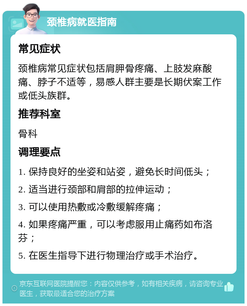 颈椎病就医指南 常见症状 颈椎病常见症状包括肩胛骨疼痛、上肢发麻酸痛、脖子不适等，易感人群主要是长期伏案工作或低头族群。 推荐科室 骨科 调理要点 1. 保持良好的坐姿和站姿，避免长时间低头； 2. 适当进行颈部和肩部的拉伸运动； 3. 可以使用热敷或冷敷缓解疼痛； 4. 如果疼痛严重，可以考虑服用止痛药如布洛芬； 5. 在医生指导下进行物理治疗或手术治疗。