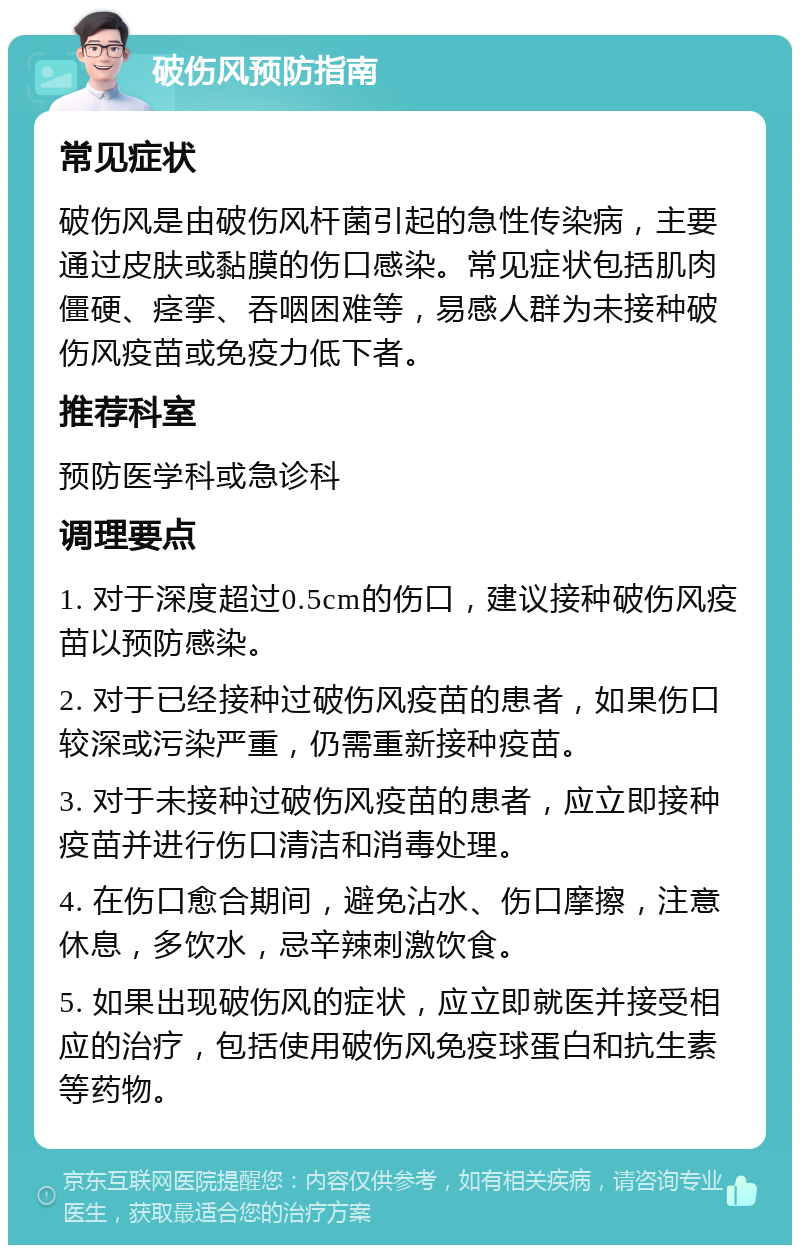 破伤风预防指南 常见症状 破伤风是由破伤风杆菌引起的急性传染病，主要通过皮肤或黏膜的伤口感染。常见症状包括肌肉僵硬、痉挛、吞咽困难等，易感人群为未接种破伤风疫苗或免疫力低下者。 推荐科室 预防医学科或急诊科 调理要点 1. 对于深度超过0.5cm的伤口，建议接种破伤风疫苗以预防感染。 2. 对于已经接种过破伤风疫苗的患者，如果伤口较深或污染严重，仍需重新接种疫苗。 3. 对于未接种过破伤风疫苗的患者，应立即接种疫苗并进行伤口清洁和消毒处理。 4. 在伤口愈合期间，避免沾水、伤口摩擦，注意休息，多饮水，忌辛辣刺激饮食。 5. 如果出现破伤风的症状，应立即就医并接受相应的治疗，包括使用破伤风免疫球蛋白和抗生素等药物。