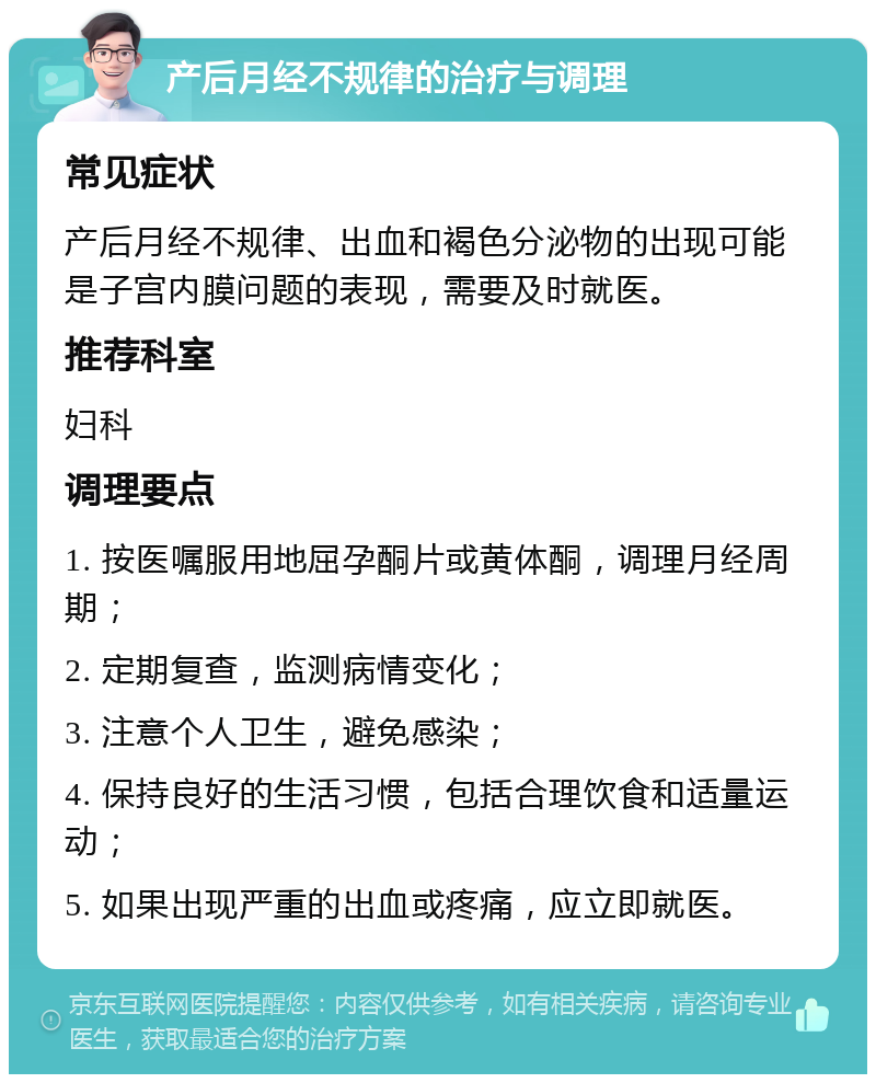 产后月经不规律的治疗与调理 常见症状 产后月经不规律、出血和褐色分泌物的出现可能是子宫内膜问题的表现，需要及时就医。 推荐科室 妇科 调理要点 1. 按医嘱服用地屈孕酮片或黄体酮，调理月经周期； 2. 定期复查，监测病情变化； 3. 注意个人卫生，避免感染； 4. 保持良好的生活习惯，包括合理饮食和适量运动； 5. 如果出现严重的出血或疼痛，应立即就医。