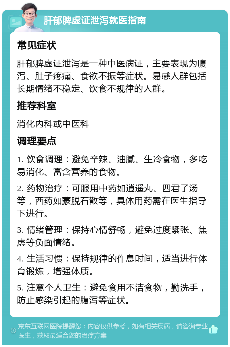 肝郁脾虚证泄泻就医指南 常见症状 肝郁脾虚证泄泻是一种中医病证，主要表现为腹泻、肚子疼痛、食欲不振等症状。易感人群包括长期情绪不稳定、饮食不规律的人群。 推荐科室 消化内科或中医科 调理要点 1. 饮食调理：避免辛辣、油腻、生冷食物，多吃易消化、富含营养的食物。 2. 药物治疗：可服用中药如逍遥丸、四君子汤等，西药如蒙脱石散等，具体用药需在医生指导下进行。 3. 情绪管理：保持心情舒畅，避免过度紧张、焦虑等负面情绪。 4. 生活习惯：保持规律的作息时间，适当进行体育锻炼，增强体质。 5. 注意个人卫生：避免食用不洁食物，勤洗手，防止感染引起的腹泻等症状。