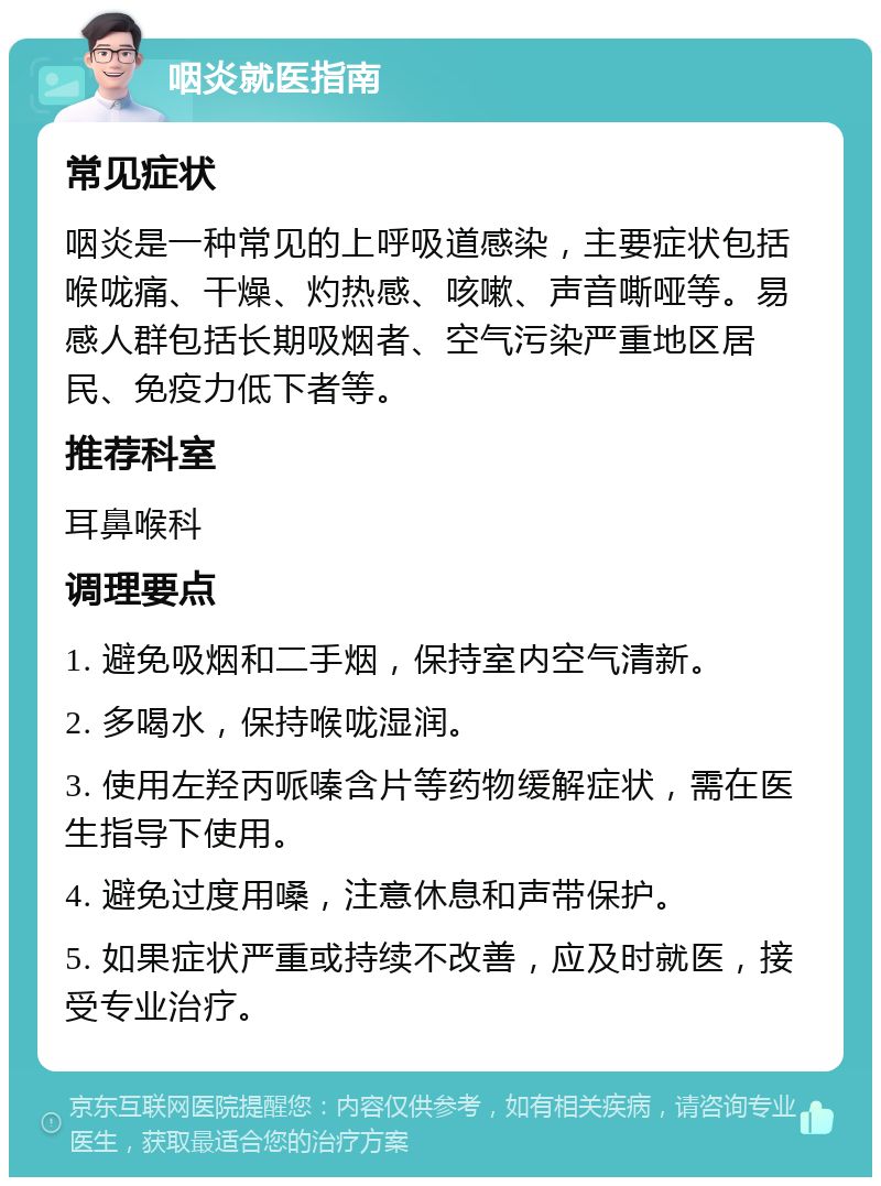 咽炎就医指南 常见症状 咽炎是一种常见的上呼吸道感染，主要症状包括喉咙痛、干燥、灼热感、咳嗽、声音嘶哑等。易感人群包括长期吸烟者、空气污染严重地区居民、免疫力低下者等。 推荐科室 耳鼻喉科 调理要点 1. 避免吸烟和二手烟，保持室内空气清新。 2. 多喝水，保持喉咙湿润。 3. 使用左羟丙哌嗪含片等药物缓解症状，需在医生指导下使用。 4. 避免过度用嗓，注意休息和声带保护。 5. 如果症状严重或持续不改善，应及时就医，接受专业治疗。