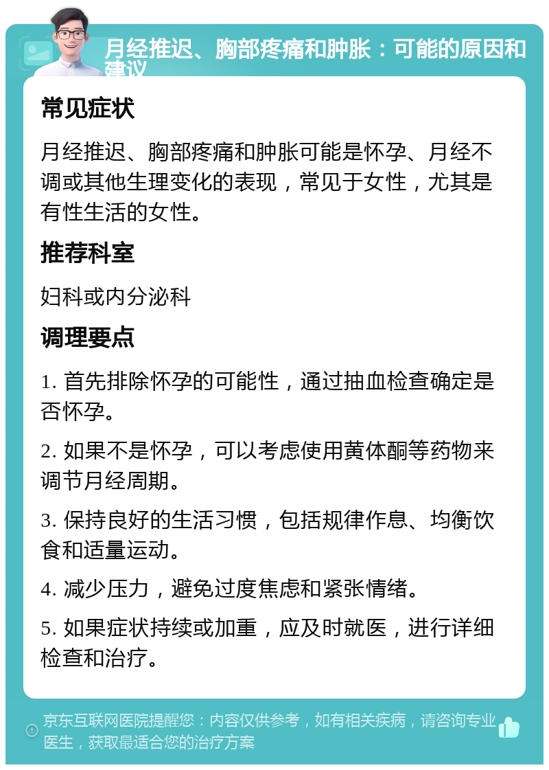 月经推迟、胸部疼痛和肿胀：可能的原因和建议 常见症状 月经推迟、胸部疼痛和肿胀可能是怀孕、月经不调或其他生理变化的表现，常见于女性，尤其是有性生活的女性。 推荐科室 妇科或内分泌科 调理要点 1. 首先排除怀孕的可能性，通过抽血检查确定是否怀孕。 2. 如果不是怀孕，可以考虑使用黄体酮等药物来调节月经周期。 3. 保持良好的生活习惯，包括规律作息、均衡饮食和适量运动。 4. 减少压力，避免过度焦虑和紧张情绪。 5. 如果症状持续或加重，应及时就医，进行详细检查和治疗。