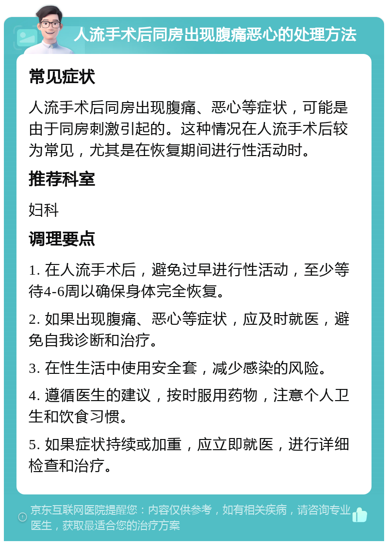 人流手术后同房出现腹痛恶心的处理方法 常见症状 人流手术后同房出现腹痛、恶心等症状，可能是由于同房刺激引起的。这种情况在人流手术后较为常见，尤其是在恢复期间进行性活动时。 推荐科室 妇科 调理要点 1. 在人流手术后，避免过早进行性活动，至少等待4-6周以确保身体完全恢复。 2. 如果出现腹痛、恶心等症状，应及时就医，避免自我诊断和治疗。 3. 在性生活中使用安全套，减少感染的风险。 4. 遵循医生的建议，按时服用药物，注意个人卫生和饮食习惯。 5. 如果症状持续或加重，应立即就医，进行详细检查和治疗。