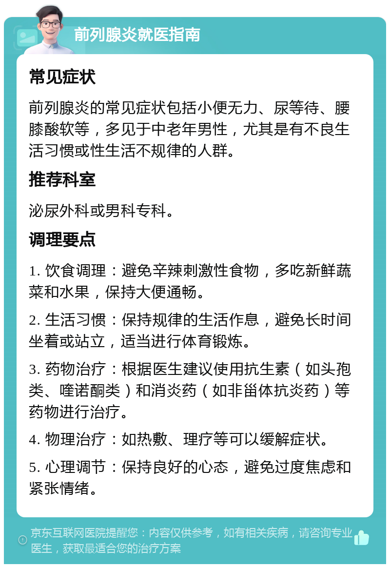 前列腺炎就医指南 常见症状 前列腺炎的常见症状包括小便无力、尿等待、腰膝酸软等，多见于中老年男性，尤其是有不良生活习惯或性生活不规律的人群。 推荐科室 泌尿外科或男科专科。 调理要点 1. 饮食调理：避免辛辣刺激性食物，多吃新鲜蔬菜和水果，保持大便通畅。 2. 生活习惯：保持规律的生活作息，避免长时间坐着或站立，适当进行体育锻炼。 3. 药物治疗：根据医生建议使用抗生素（如头孢类、喹诺酮类）和消炎药（如非甾体抗炎药）等药物进行治疗。 4. 物理治疗：如热敷、理疗等可以缓解症状。 5. 心理调节：保持良好的心态，避免过度焦虑和紧张情绪。