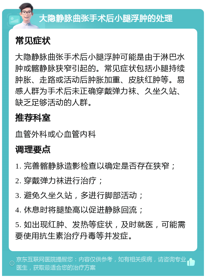 大隐静脉曲张手术后小腿浮肿的处理 常见症状 大隐静脉曲张手术后小腿浮肿可能是由于淋巴水肿或髂静脉狭窄引起的。常见症状包括小腿持续肿胀、走路或活动后肿胀加重、皮肤红肿等。易感人群为手术后未正确穿戴弹力袜、久坐久站、缺乏足够活动的人群。 推荐科室 血管外科或心血管内科 调理要点 1. 完善髂静脉造影检查以确定是否存在狭窄； 2. 穿戴弹力袜进行治疗； 3. 避免久坐久站，多进行脚部活动； 4. 休息时将腿垫高以促进静脉回流； 5. 如出现红肿、发热等症状，及时就医，可能需要使用抗生素治疗丹毒等并发症。