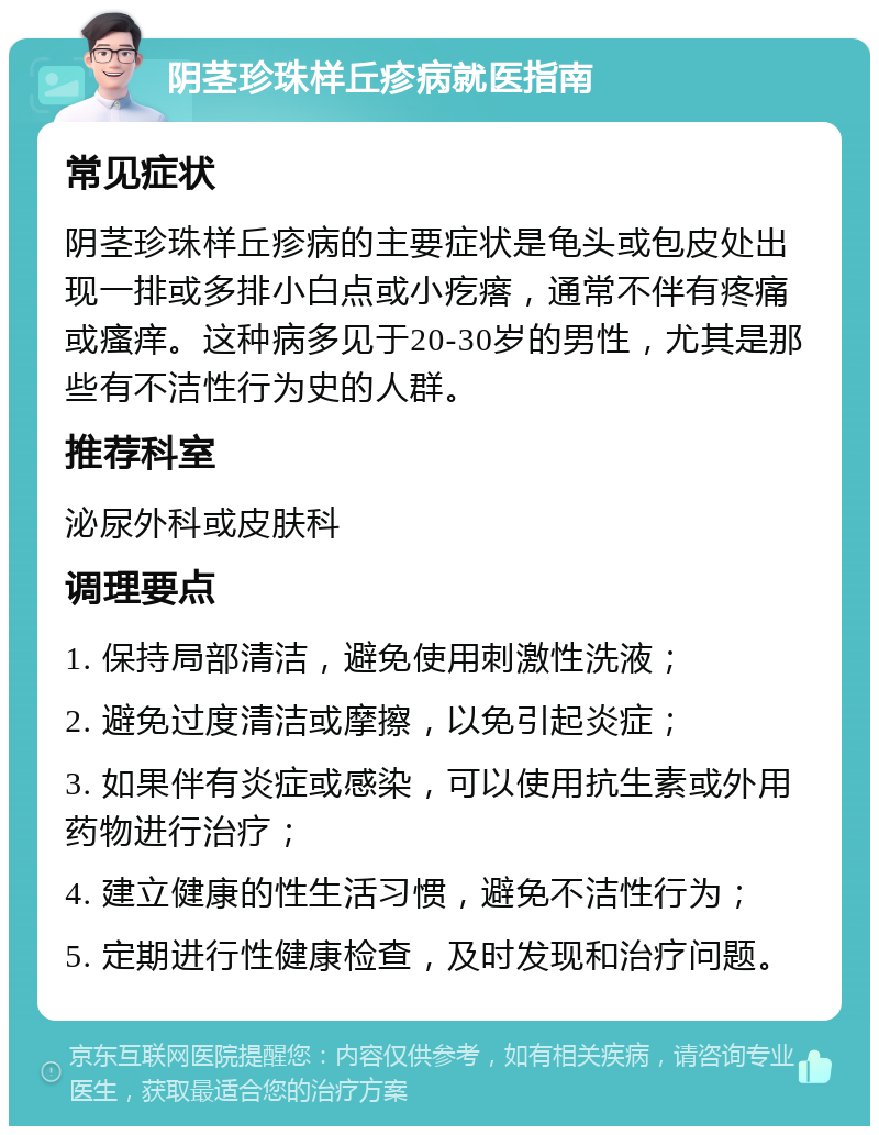 阴茎珍珠样丘疹病就医指南 常见症状 阴茎珍珠样丘疹病的主要症状是龟头或包皮处出现一排或多排小白点或小疙瘩，通常不伴有疼痛或瘙痒。这种病多见于20-30岁的男性，尤其是那些有不洁性行为史的人群。 推荐科室 泌尿外科或皮肤科 调理要点 1. 保持局部清洁，避免使用刺激性洗液； 2. 避免过度清洁或摩擦，以免引起炎症； 3. 如果伴有炎症或感染，可以使用抗生素或外用药物进行治疗； 4. 建立健康的性生活习惯，避免不洁性行为； 5. 定期进行性健康检查，及时发现和治疗问题。