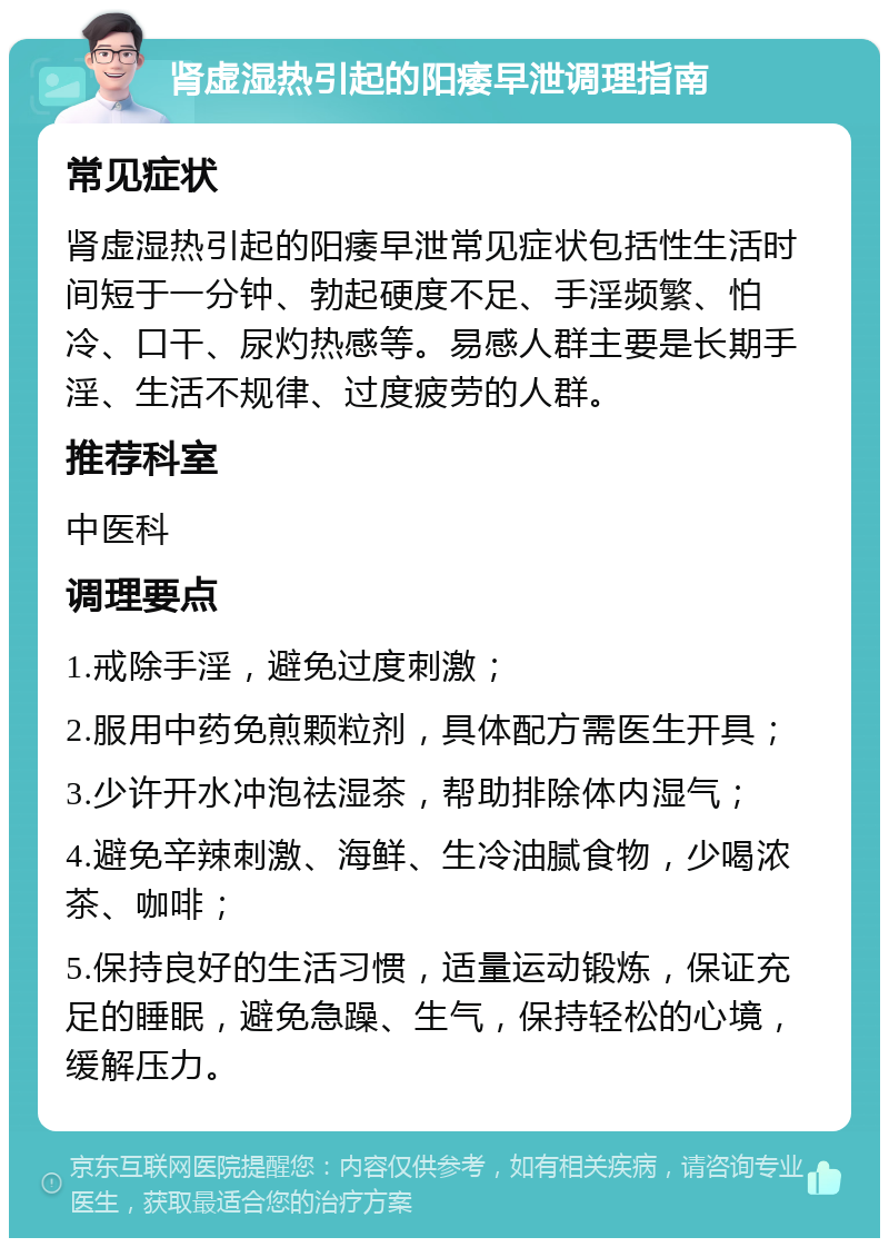 肾虚湿热引起的阳痿早泄调理指南 常见症状 肾虚湿热引起的阳痿早泄常见症状包括性生活时间短于一分钟、勃起硬度不足、手淫频繁、怕冷、口干、尿灼热感等。易感人群主要是长期手淫、生活不规律、过度疲劳的人群。 推荐科室 中医科 调理要点 1.戒除手淫，避免过度刺激； 2.服用中药免煎颗粒剂，具体配方需医生开具； 3.少许开水冲泡祛湿茶，帮助排除体内湿气； 4.避免辛辣刺激、海鲜、生冷油腻食物，少喝浓茶、咖啡； 5.保持良好的生活习惯，适量运动锻炼，保证充足的睡眠，避免急躁、生气，保持轻松的心境，缓解压力。