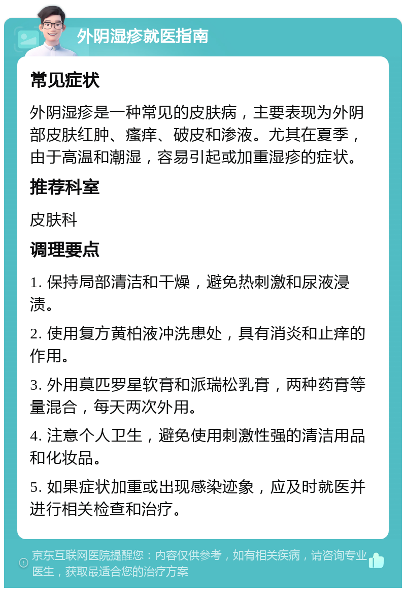 外阴湿疹就医指南 常见症状 外阴湿疹是一种常见的皮肤病，主要表现为外阴部皮肤红肿、瘙痒、破皮和渗液。尤其在夏季，由于高温和潮湿，容易引起或加重湿疹的症状。 推荐科室 皮肤科 调理要点 1. 保持局部清洁和干燥，避免热刺激和尿液浸渍。 2. 使用复方黄柏液冲洗患处，具有消炎和止痒的作用。 3. 外用莫匹罗星软膏和派瑞松乳膏，两种药膏等量混合，每天两次外用。 4. 注意个人卫生，避免使用刺激性强的清洁用品和化妆品。 5. 如果症状加重或出现感染迹象，应及时就医并进行相关检查和治疗。