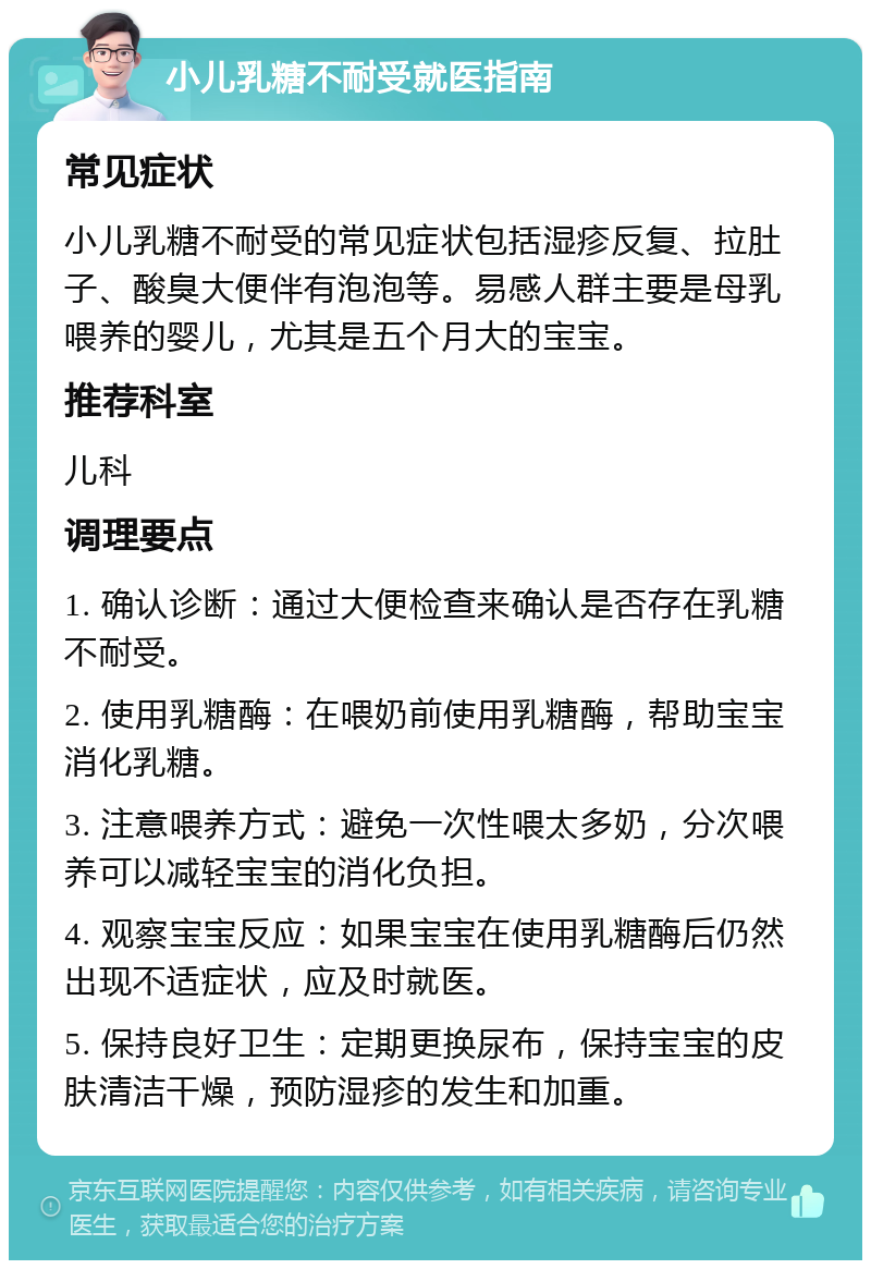 小儿乳糖不耐受就医指南 常见症状 小儿乳糖不耐受的常见症状包括湿疹反复、拉肚子、酸臭大便伴有泡泡等。易感人群主要是母乳喂养的婴儿，尤其是五个月大的宝宝。 推荐科室 儿科 调理要点 1. 确认诊断：通过大便检查来确认是否存在乳糖不耐受。 2. 使用乳糖酶：在喂奶前使用乳糖酶，帮助宝宝消化乳糖。 3. 注意喂养方式：避免一次性喂太多奶，分次喂养可以减轻宝宝的消化负担。 4. 观察宝宝反应：如果宝宝在使用乳糖酶后仍然出现不适症状，应及时就医。 5. 保持良好卫生：定期更换尿布，保持宝宝的皮肤清洁干燥，预防湿疹的发生和加重。