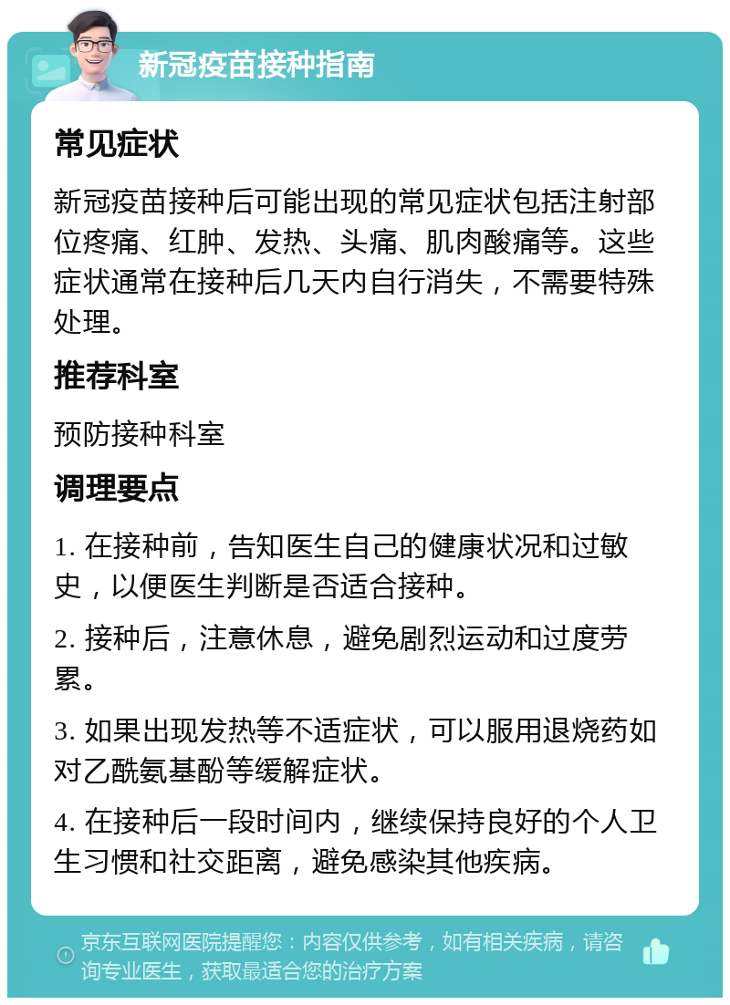 新冠疫苗接种指南 常见症状 新冠疫苗接种后可能出现的常见症状包括注射部位疼痛、红肿、发热、头痛、肌肉酸痛等。这些症状通常在接种后几天内自行消失，不需要特殊处理。 推荐科室 预防接种科室 调理要点 1. 在接种前，告知医生自己的健康状况和过敏史，以便医生判断是否适合接种。 2. 接种后，注意休息，避免剧烈运动和过度劳累。 3. 如果出现发热等不适症状，可以服用退烧药如对乙酰氨基酚等缓解症状。 4. 在接种后一段时间内，继续保持良好的个人卫生习惯和社交距离，避免感染其他疾病。