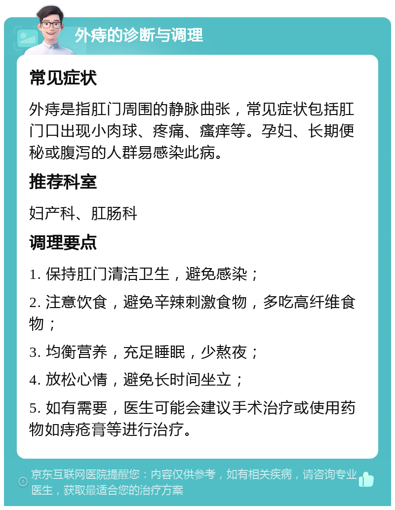 外痔的诊断与调理 常见症状 外痔是指肛门周围的静脉曲张，常见症状包括肛门口出现小肉球、疼痛、瘙痒等。孕妇、长期便秘或腹泻的人群易感染此病。 推荐科室 妇产科、肛肠科 调理要点 1. 保持肛门清洁卫生，避免感染； 2. 注意饮食，避免辛辣刺激食物，多吃高纤维食物； 3. 均衡营养，充足睡眠，少熬夜； 4. 放松心情，避免长时间坐立； 5. 如有需要，医生可能会建议手术治疗或使用药物如痔疮膏等进行治疗。