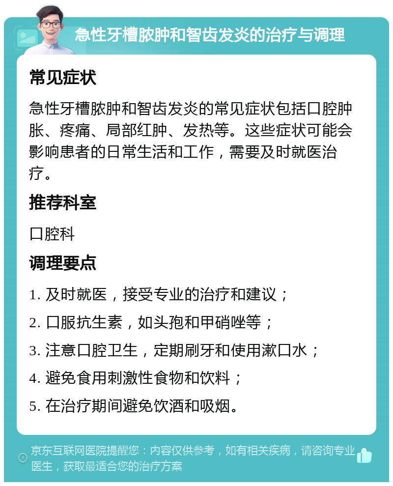 急性牙槽脓肿和智齿发炎的治疗与调理 常见症状 急性牙槽脓肿和智齿发炎的常见症状包括口腔肿胀、疼痛、局部红肿、发热等。这些症状可能会影响患者的日常生活和工作，需要及时就医治疗。 推荐科室 口腔科 调理要点 1. 及时就医，接受专业的治疗和建议； 2. 口服抗生素，如头孢和甲硝唑等； 3. 注意口腔卫生，定期刷牙和使用漱口水； 4. 避免食用刺激性食物和饮料； 5. 在治疗期间避免饮酒和吸烟。