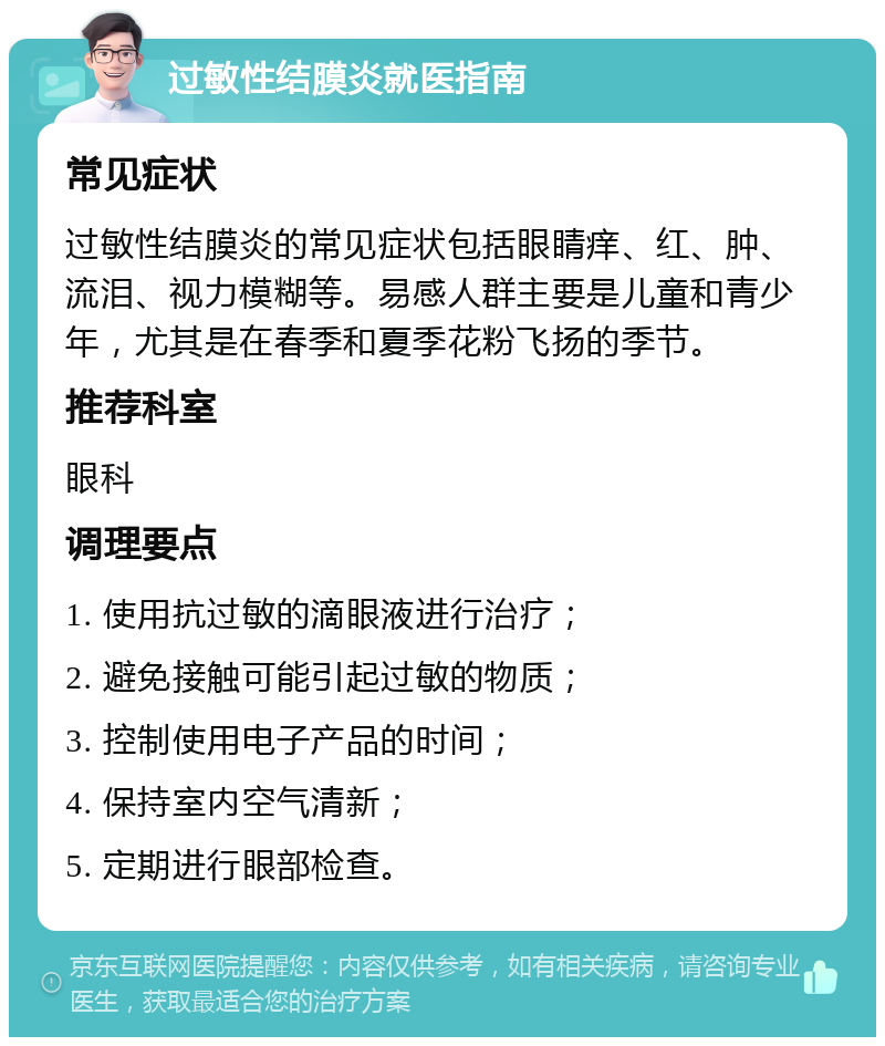 过敏性结膜炎就医指南 常见症状 过敏性结膜炎的常见症状包括眼睛痒、红、肿、流泪、视力模糊等。易感人群主要是儿童和青少年，尤其是在春季和夏季花粉飞扬的季节。 推荐科室 眼科 调理要点 1. 使用抗过敏的滴眼液进行治疗； 2. 避免接触可能引起过敏的物质； 3. 控制使用电子产品的时间； 4. 保持室内空气清新； 5. 定期进行眼部检查。