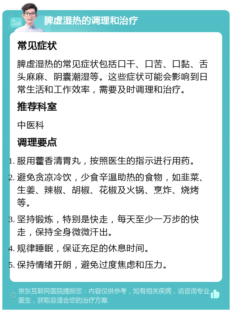 脾虚湿热的调理和治疗 常见症状 脾虚湿热的常见症状包括口干、口苦、口黏、舌头麻麻、阴囊潮湿等。这些症状可能会影响到日常生活和工作效率，需要及时调理和治疗。 推荐科室 中医科 调理要点 服用藿香清胃丸，按照医生的指示进行用药。 避免贪凉冷饮，少食辛温助热的食物，如韭菜、生姜、辣椒、胡椒、花椒及火锅、烹炸、烧烤等。 坚持锻炼，特别是快走，每天至少一万步的快走，保持全身微微汗出。 规律睡眠，保证充足的休息时间。 保持情绪开朗，避免过度焦虑和压力。