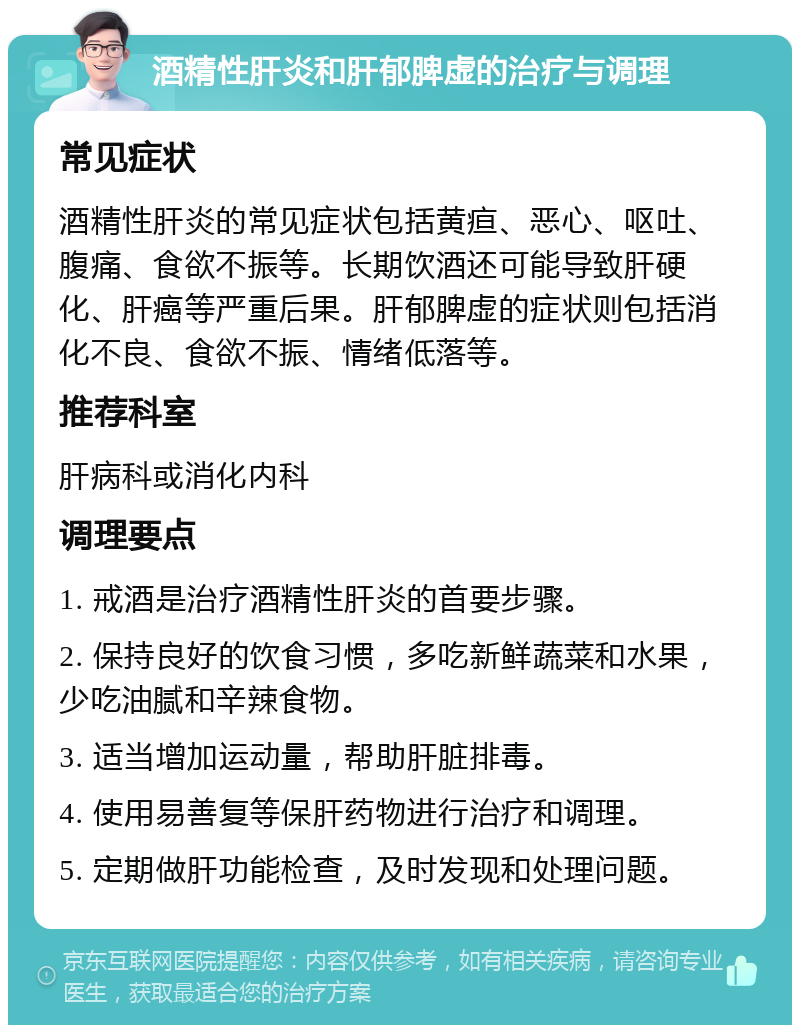 酒精性肝炎和肝郁脾虚的治疗与调理 常见症状 酒精性肝炎的常见症状包括黄疸、恶心、呕吐、腹痛、食欲不振等。长期饮酒还可能导致肝硬化、肝癌等严重后果。肝郁脾虚的症状则包括消化不良、食欲不振、情绪低落等。 推荐科室 肝病科或消化内科 调理要点 1. 戒酒是治疗酒精性肝炎的首要步骤。 2. 保持良好的饮食习惯，多吃新鲜蔬菜和水果，少吃油腻和辛辣食物。 3. 适当增加运动量，帮助肝脏排毒。 4. 使用易善复等保肝药物进行治疗和调理。 5. 定期做肝功能检查，及时发现和处理问题。