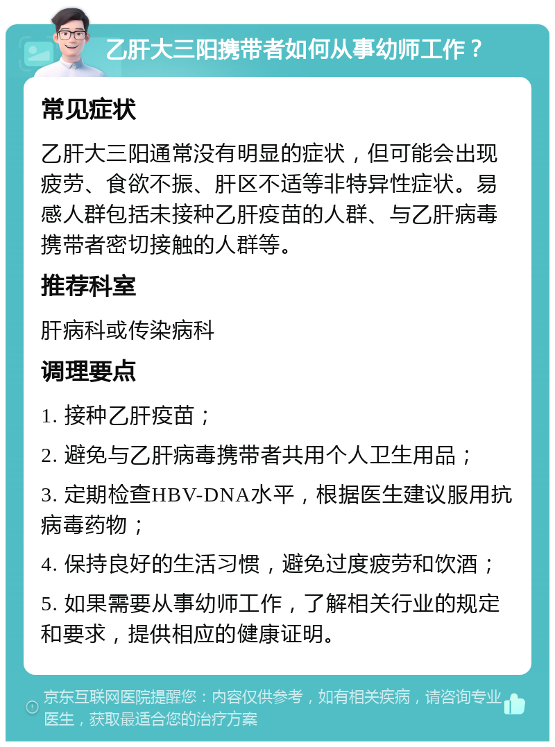 乙肝大三阳携带者如何从事幼师工作？ 常见症状 乙肝大三阳通常没有明显的症状，但可能会出现疲劳、食欲不振、肝区不适等非特异性症状。易感人群包括未接种乙肝疫苗的人群、与乙肝病毒携带者密切接触的人群等。 推荐科室 肝病科或传染病科 调理要点 1. 接种乙肝疫苗； 2. 避免与乙肝病毒携带者共用个人卫生用品； 3. 定期检查HBV-DNA水平，根据医生建议服用抗病毒药物； 4. 保持良好的生活习惯，避免过度疲劳和饮酒； 5. 如果需要从事幼师工作，了解相关行业的规定和要求，提供相应的健康证明。