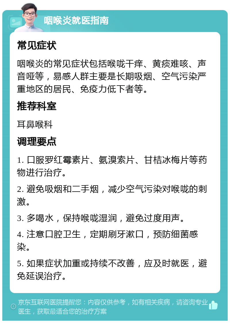 咽喉炎就医指南 常见症状 咽喉炎的常见症状包括喉咙干痒、黄痰难咳、声音哑等，易感人群主要是长期吸烟、空气污染严重地区的居民、免疫力低下者等。 推荐科室 耳鼻喉科 调理要点 1. 口服罗红霉素片、氨溴索片、甘桔冰梅片等药物进行治疗。 2. 避免吸烟和二手烟，减少空气污染对喉咙的刺激。 3. 多喝水，保持喉咙湿润，避免过度用声。 4. 注意口腔卫生，定期刷牙漱口，预防细菌感染。 5. 如果症状加重或持续不改善，应及时就医，避免延误治疗。