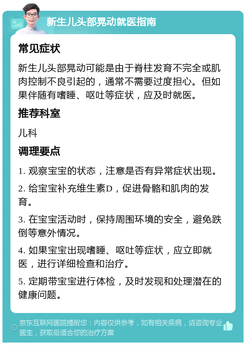 新生儿头部晃动就医指南 常见症状 新生儿头部晃动可能是由于脊柱发育不完全或肌肉控制不良引起的，通常不需要过度担心。但如果伴随有嗜睡、呕吐等症状，应及时就医。 推荐科室 儿科 调理要点 1. 观察宝宝的状态，注意是否有异常症状出现。 2. 给宝宝补充维生素D，促进骨骼和肌肉的发育。 3. 在宝宝活动时，保持周围环境的安全，避免跌倒等意外情况。 4. 如果宝宝出现嗜睡、呕吐等症状，应立即就医，进行详细检查和治疗。 5. 定期带宝宝进行体检，及时发现和处理潜在的健康问题。