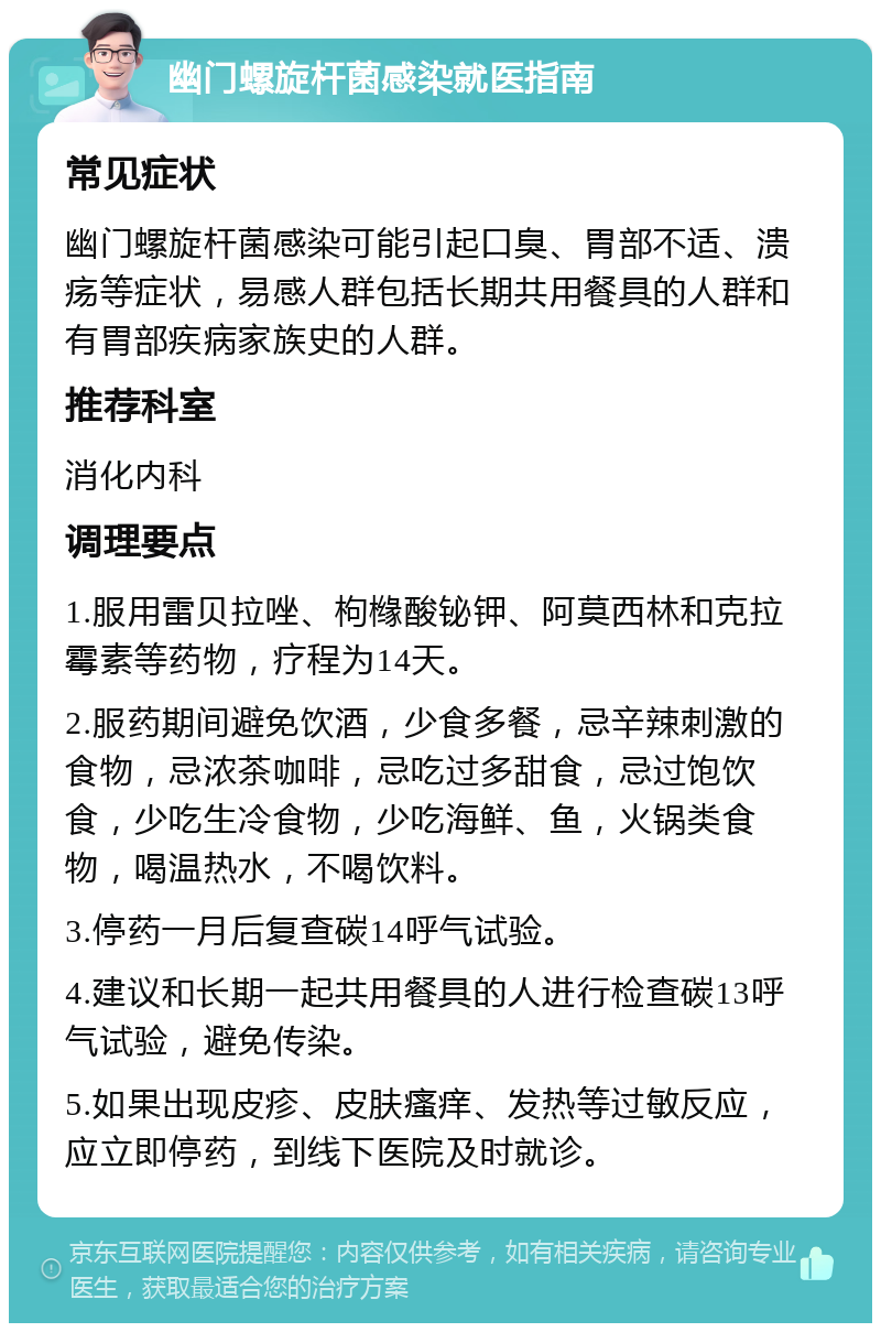 幽门螺旋杆菌感染就医指南 常见症状 幽门螺旋杆菌感染可能引起口臭、胃部不适、溃疡等症状，易感人群包括长期共用餐具的人群和有胃部疾病家族史的人群。 推荐科室 消化内科 调理要点 1.服用雷贝拉唑、枸橼酸铋钾、阿莫西林和克拉霉素等药物，疗程为14天。 2.服药期间避免饮酒，少食多餐，忌辛辣刺激的食物，忌浓茶咖啡，忌吃过多甜食，忌过饱饮食，少吃生冷食物，少吃海鲜、鱼，火锅类食物，喝温热水，不喝饮料。 3.停药一月后复查碳14呼气试验。 4.建议和长期一起共用餐具的人进行检查碳13呼气试验，避免传染。 5.如果出现皮疹、皮肤瘙痒、发热等过敏反应，应立即停药，到线下医院及时就诊。