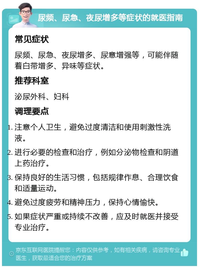 尿频、尿急、夜尿增多等症状的就医指南 常见症状 尿频、尿急、夜尿增多、尿意增强等，可能伴随着白带增多、异味等症状。 推荐科室 泌尿外科、妇科 调理要点 注意个人卫生，避免过度清洁和使用刺激性洗液。 进行必要的检查和治疗，例如分泌物检查和阴道上药治疗。 保持良好的生活习惯，包括规律作息、合理饮食和适量运动。 避免过度疲劳和精神压力，保持心情愉快。 如果症状严重或持续不改善，应及时就医并接受专业治疗。