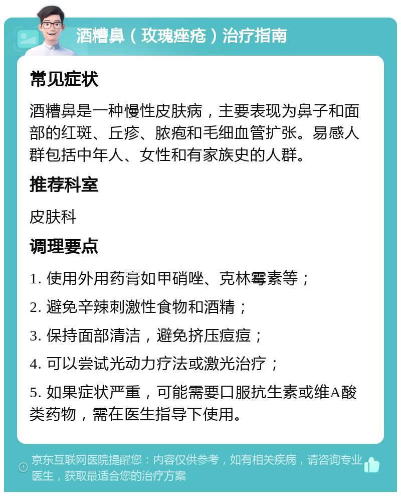 酒糟鼻（玫瑰痤疮）治疗指南 常见症状 酒糟鼻是一种慢性皮肤病，主要表现为鼻子和面部的红斑、丘疹、脓疱和毛细血管扩张。易感人群包括中年人、女性和有家族史的人群。 推荐科室 皮肤科 调理要点 1. 使用外用药膏如甲硝唑、克林霉素等； 2. 避免辛辣刺激性食物和酒精； 3. 保持面部清洁，避免挤压痘痘； 4. 可以尝试光动力疗法或激光治疗； 5. 如果症状严重，可能需要口服抗生素或维A酸类药物，需在医生指导下使用。