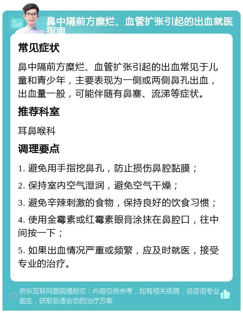 鼻中隔前方糜烂、血管扩张引起的出血就医指南 常见症状 鼻中隔前方糜烂、血管扩张引起的出血常见于儿童和青少年，主要表现为一侧或两侧鼻孔出血，出血量一般，可能伴随有鼻塞、流涕等症状。 推荐科室 耳鼻喉科 调理要点 1. 避免用手指挖鼻孔，防止损伤鼻腔黏膜； 2. 保持室内空气湿润，避免空气干燥； 3. 避免辛辣刺激的食物，保持良好的饮食习惯； 4. 使用金霉素或红霉素眼膏涂抹在鼻腔口，往中间按一下； 5. 如果出血情况严重或频繁，应及时就医，接受专业的治疗。