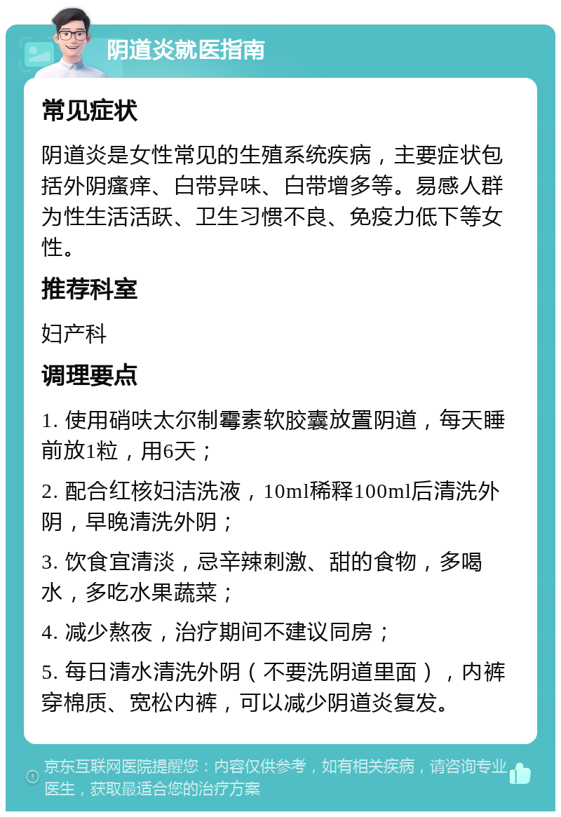 阴道炎就医指南 常见症状 阴道炎是女性常见的生殖系统疾病，主要症状包括外阴瘙痒、白带异味、白带增多等。易感人群为性生活活跃、卫生习惯不良、免疫力低下等女性。 推荐科室 妇产科 调理要点 1. 使用硝呋太尔制霉素软胶囊放置阴道，每天睡前放1粒，用6天； 2. 配合红核妇洁洗液，10ml稀释100ml后清洗外阴，早晚清洗外阴； 3. 饮食宜清淡，忌辛辣刺激、甜的食物，多喝水，多吃水果蔬菜； 4. 减少熬夜，治疗期间不建议同房； 5. 每日清水清洗外阴（不要洗阴道里面），内裤穿棉质、宽松内裤，可以减少阴道炎复发。