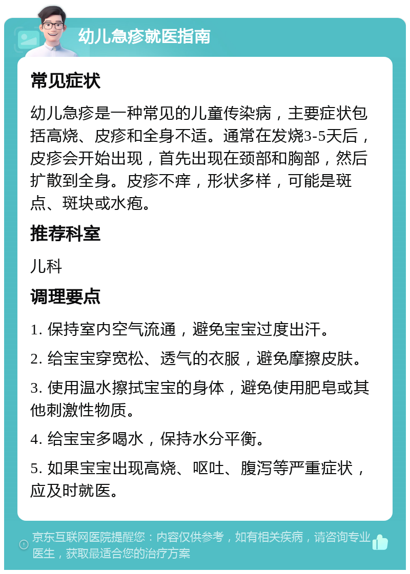 幼儿急疹就医指南 常见症状 幼儿急疹是一种常见的儿童传染病，主要症状包括高烧、皮疹和全身不适。通常在发烧3-5天后，皮疹会开始出现，首先出现在颈部和胸部，然后扩散到全身。皮疹不痒，形状多样，可能是斑点、斑块或水疱。 推荐科室 儿科 调理要点 1. 保持室内空气流通，避免宝宝过度出汗。 2. 给宝宝穿宽松、透气的衣服，避免摩擦皮肤。 3. 使用温水擦拭宝宝的身体，避免使用肥皂或其他刺激性物质。 4. 给宝宝多喝水，保持水分平衡。 5. 如果宝宝出现高烧、呕吐、腹泻等严重症状，应及时就医。