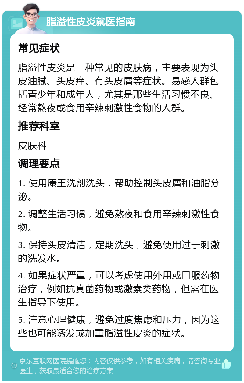 脂溢性皮炎就医指南 常见症状 脂溢性皮炎是一种常见的皮肤病，主要表现为头皮油腻、头皮痒、有头皮屑等症状。易感人群包括青少年和成年人，尤其是那些生活习惯不良、经常熬夜或食用辛辣刺激性食物的人群。 推荐科室 皮肤科 调理要点 1. 使用康王洗剂洗头，帮助控制头皮屑和油脂分泌。 2. 调整生活习惯，避免熬夜和食用辛辣刺激性食物。 3. 保持头皮清洁，定期洗头，避免使用过于刺激的洗发水。 4. 如果症状严重，可以考虑使用外用或口服药物治疗，例如抗真菌药物或激素类药物，但需在医生指导下使用。 5. 注意心理健康，避免过度焦虑和压力，因为这些也可能诱发或加重脂溢性皮炎的症状。