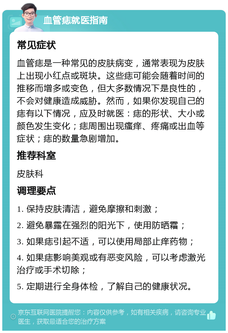 血管痣就医指南 常见症状 血管痣是一种常见的皮肤病变，通常表现为皮肤上出现小红点或斑块。这些痣可能会随着时间的推移而增多或变色，但大多数情况下是良性的，不会对健康造成威胁。然而，如果你发现自己的痣有以下情况，应及时就医：痣的形状、大小或颜色发生变化；痣周围出现瘙痒、疼痛或出血等症状；痣的数量急剧增加。 推荐科室 皮肤科 调理要点 1. 保持皮肤清洁，避免摩擦和刺激； 2. 避免暴露在强烈的阳光下，使用防晒霜； 3. 如果痣引起不适，可以使用局部止痒药物； 4. 如果痣影响美观或有恶变风险，可以考虑激光治疗或手术切除； 5. 定期进行全身体检，了解自己的健康状况。