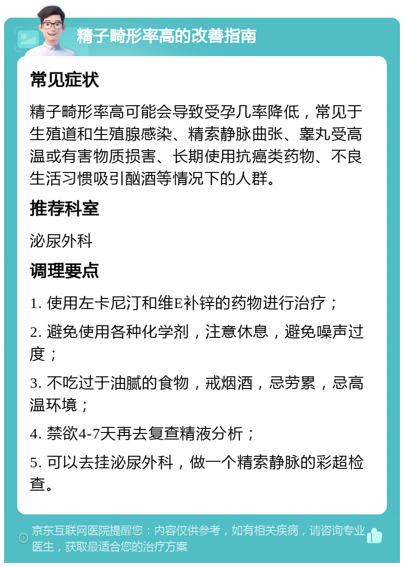 精子畸形率高的改善指南 常见症状 精子畸形率高可能会导致受孕几率降低，常见于生殖道和生殖腺感染、精索静脉曲张、睾丸受高温或有害物质损害、长期使用抗癌类药物、不良生活习惯吸引酗酒等情况下的人群。 推荐科室 泌尿外科 调理要点 1. 使用左卡尼汀和维E补锌的药物进行治疗； 2. 避免使用各种化学剂，注意休息，避免噪声过度； 3. 不吃过于油腻的食物，戒烟酒，忌劳累，忌高温环境； 4. 禁欲4-7天再去复查精液分析； 5. 可以去挂泌尿外科，做一个精索静脉的彩超检查。