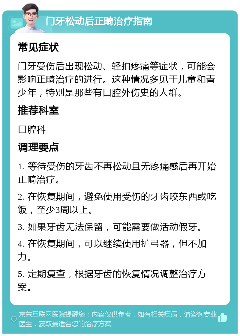 门牙松动后正畸治疗指南 常见症状 门牙受伤后出现松动、轻扣疼痛等症状，可能会影响正畸治疗的进行。这种情况多见于儿童和青少年，特别是那些有口腔外伤史的人群。 推荐科室 口腔科 调理要点 1. 等待受伤的牙齿不再松动且无疼痛感后再开始正畸治疗。 2. 在恢复期间，避免使用受伤的牙齿咬东西或吃饭，至少3周以上。 3. 如果牙齿无法保留，可能需要做活动假牙。 4. 在恢复期间，可以继续使用扩弓器，但不加力。 5. 定期复查，根据牙齿的恢复情况调整治疗方案。