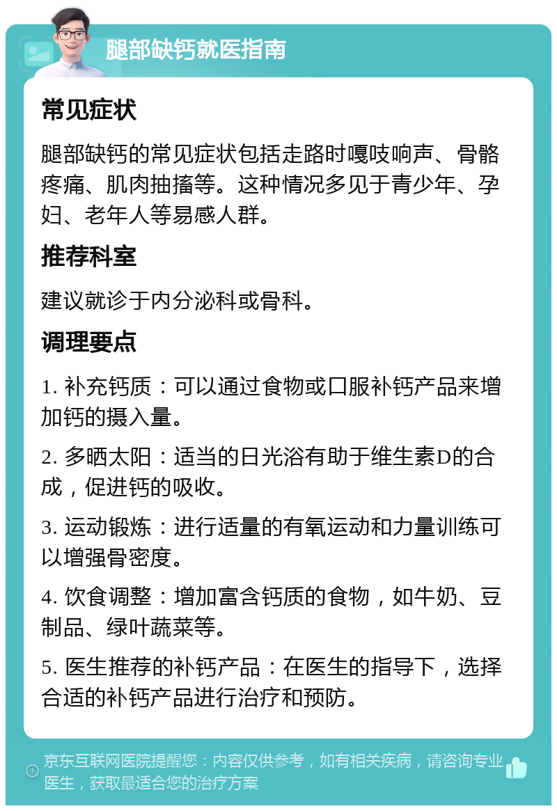 腿部缺钙就医指南 常见症状 腿部缺钙的常见症状包括走路时嘎吱响声、骨骼疼痛、肌肉抽搐等。这种情况多见于青少年、孕妇、老年人等易感人群。 推荐科室 建议就诊于内分泌科或骨科。 调理要点 1. 补充钙质：可以通过食物或口服补钙产品来增加钙的摄入量。 2. 多晒太阳：适当的日光浴有助于维生素D的合成，促进钙的吸收。 3. 运动锻炼：进行适量的有氧运动和力量训练可以增强骨密度。 4. 饮食调整：增加富含钙质的食物，如牛奶、豆制品、绿叶蔬菜等。 5. 医生推荐的补钙产品：在医生的指导下，选择合适的补钙产品进行治疗和预防。